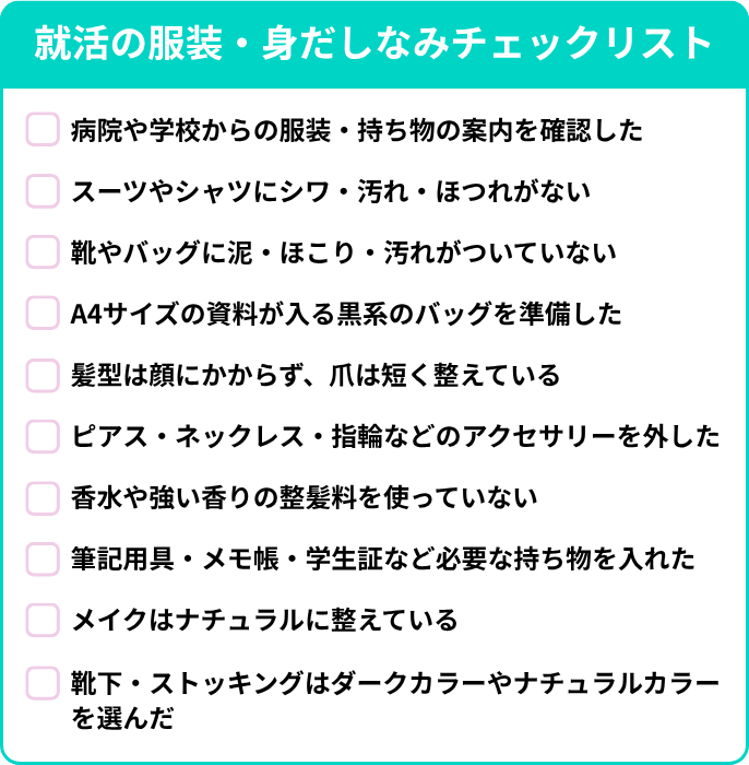 就活の服装・身だしなみチェックリスト。病院や学校からの服装・持ち物の案内を確認した。スーツやシャツにシワ・汚れ・ほつれがない。靴やバッグに泥・ほこり・汚れがついていない。A4サイズの資料が入る黒系のバッグを準備した。髪型は顔にかからず、爪は短く整えている。ピアス・ネックレス・指輪などのアクセサリーを外した。香水や強い香りの整髪料を使っていない。筆記用具・メモ帳・学生証など必要な持ち物を入れた。メイクはナチュラルに整えている。靴下・ストッキングはダークカラーやナチュラルカラーを選んだ。